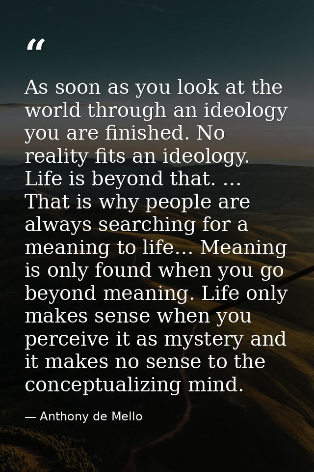 As soon as you look at the world through an ideology you are finished. No reality fits an ideology. Life is beyond that. — Anthony de Mello