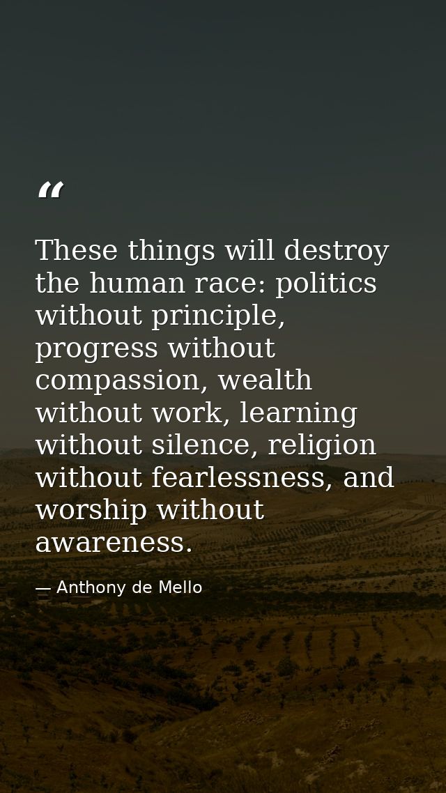 These things will destroy the human race: politics without principle, progress without compassion, wealth without work,  — Anthony de Mello