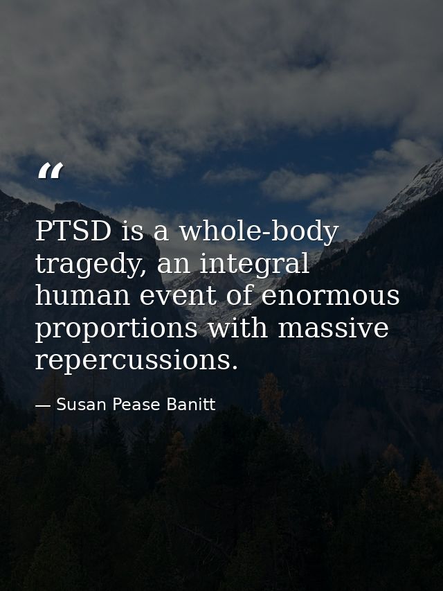PTSD is a whole-body tragedy, an integral human event of enormous proportions with massive repercussions. — Susan Pease Banitt