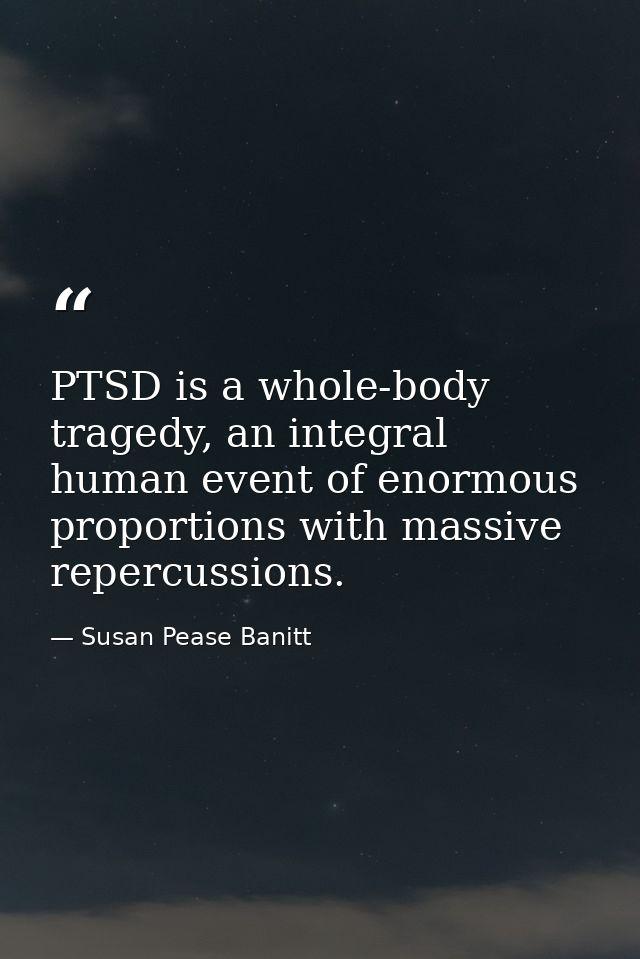 PTSD is a whole-body tragedy, an integral human event of enormous proportions with massive repercussions. — Susan Pease Banitt