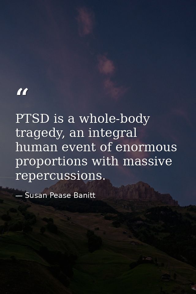 PTSD is a whole-body tragedy, an integral human event of enormous proportions with massive repercussions. — Susan Pease Banitt
