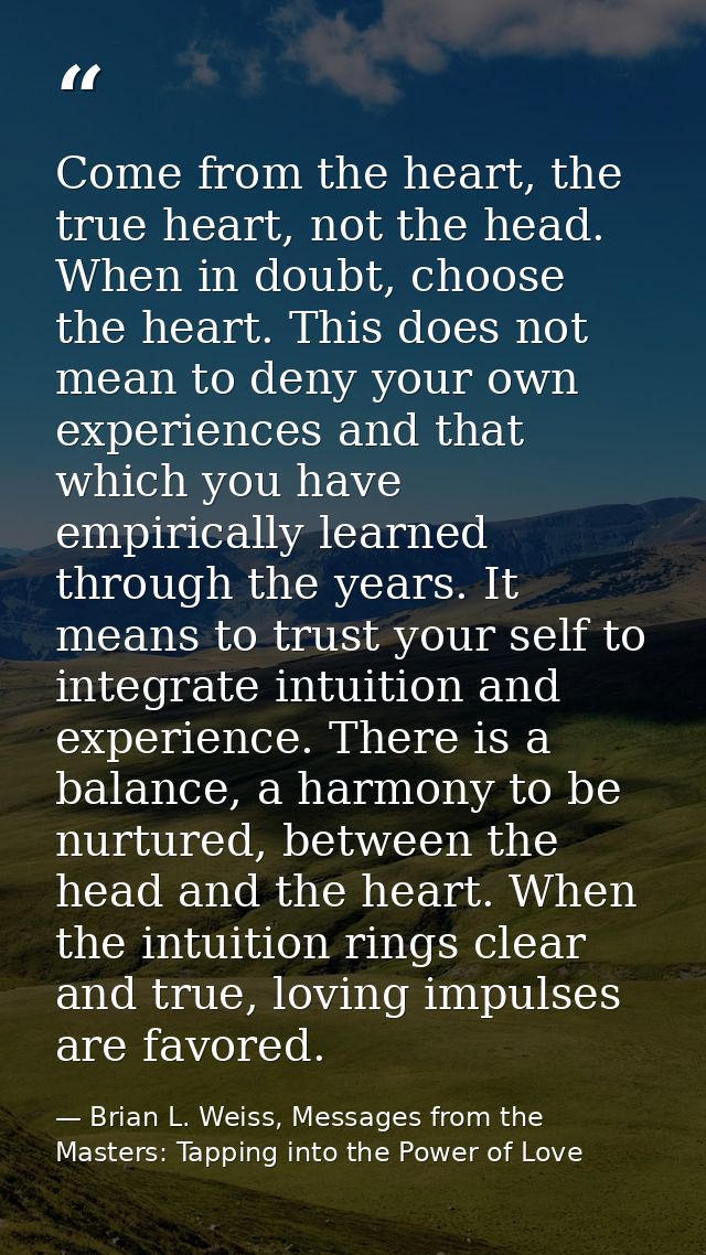 Come from the heart, the true heart, not the head. When in doubt, choose the heart. This does not mean to deny your own  — Brian L. Weiss, Messages from the Masters: Tapping into the Power of Love