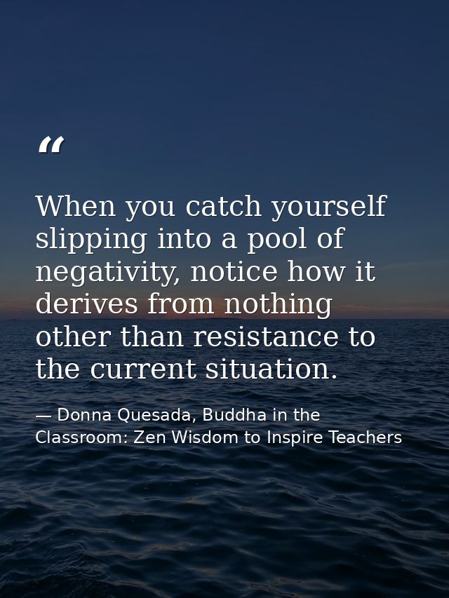 When you catch yourself slipping into a pool of negativity, notice how it derives from nothing other than resistance to  — Donna Quesada, Buddha in the Classroom: Zen Wisdom to Inspire Teachers