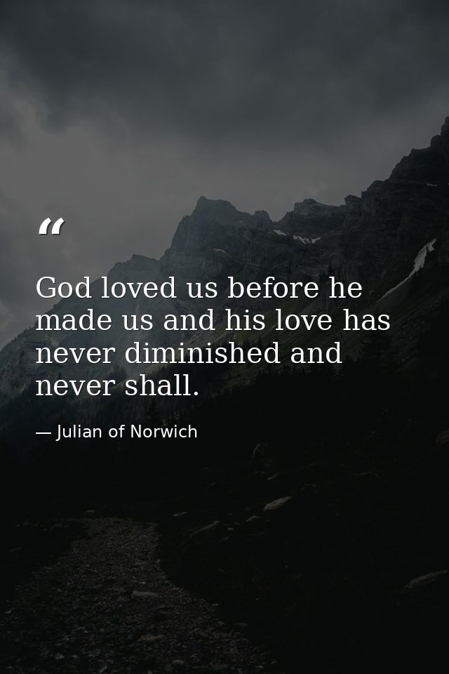 God loved us before he made us and his love has never diminished and never shall. — Julian of Norwich
