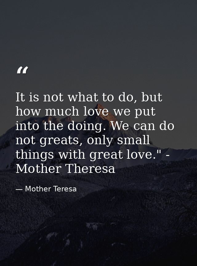 It is not what to do, but how much love we put into the doing. We can do not greats, only small things with great love." — Mother Teresa
