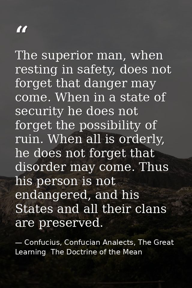 The superior man, when resting in safety, does not forget that danger may come. When in a state of security he does not  — Confucius, Confucian Analects, The Great Learning  The Doctrine of the Mean