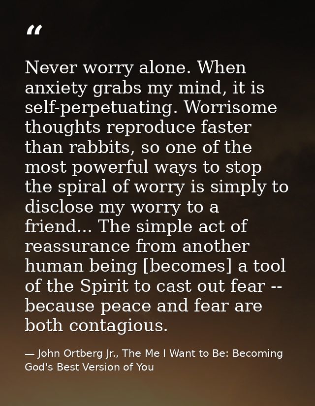 Never worry alone. When anxiety grabs my mind, it is self-perpetuating. Worrisome thoughts reproduce faster than rabbits — John Ortberg Jr., The Me I Want to Be: Becoming God's Best Version of You