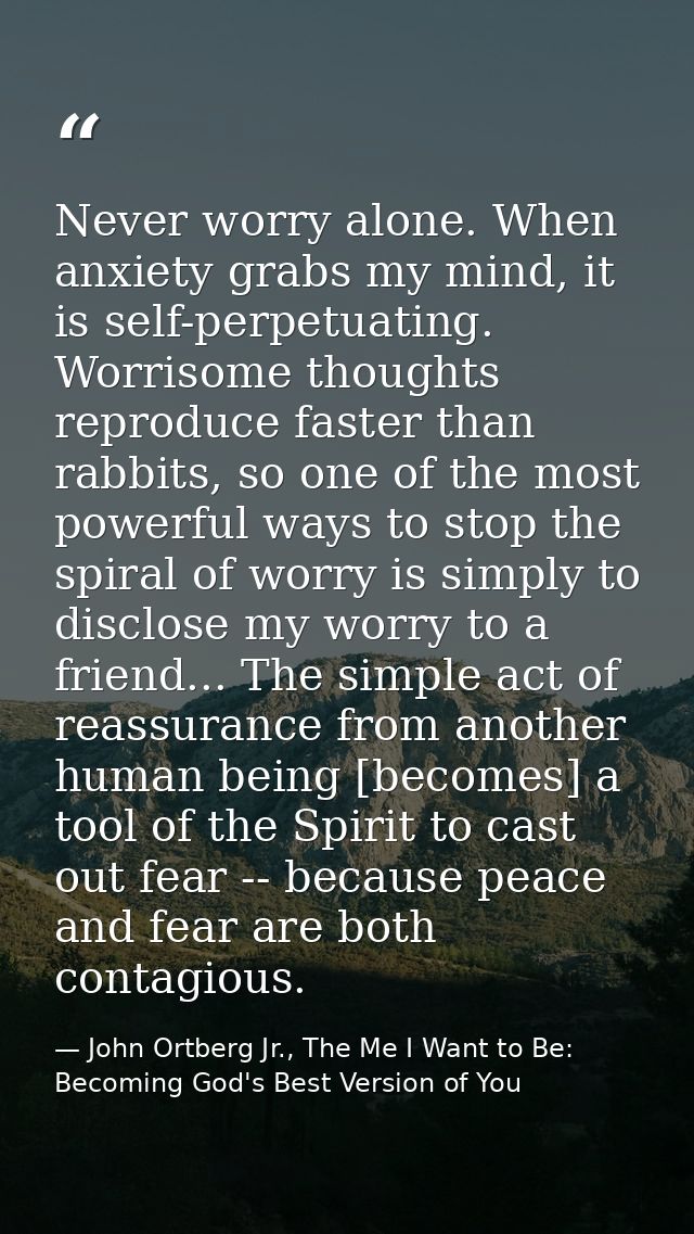 Never worry alone. When anxiety grabs my mind, it is self-perpetuating. Worrisome thoughts reproduce faster than rabbits — John Ortberg Jr., The Me I Want to Be: Becoming God's Best Version of You