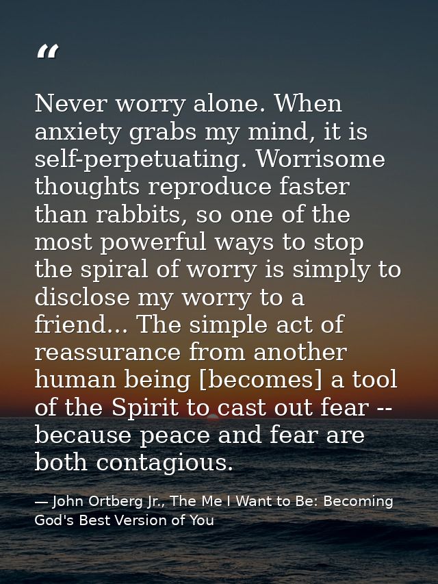 Never worry alone. When anxiety grabs my mind, it is self-perpetuating. Worrisome thoughts reproduce faster than rabbits — John Ortberg Jr., The Me I Want to Be: Becoming God's Best Version of You