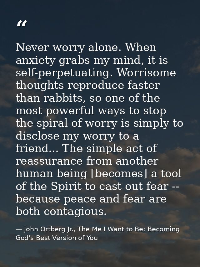 Never worry alone. When anxiety grabs my mind, it is self-perpetuating. Worrisome thoughts reproduce faster than rabbits — John Ortberg Jr., The Me I Want to Be: Becoming God's Best Version of You