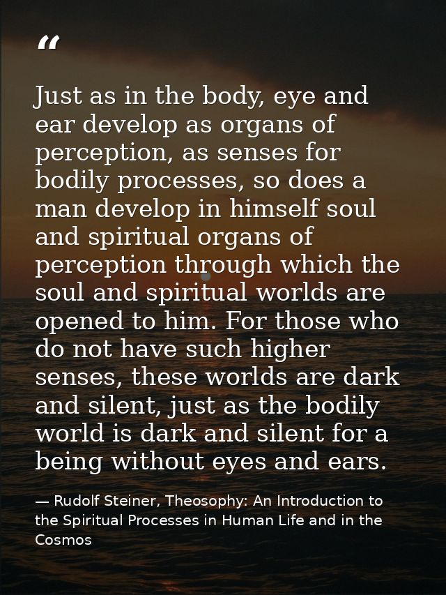 Just as in the body, eye and ear develop as organs of perception, as senses for bodily processes, so does a man develop  — Rudolf Steiner, Theosophy: An Introduction to the Spiritual Processes in Human Life and in the Cosmos