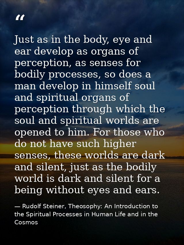 Just as in the body, eye and ear develop as organs of perception, as senses for bodily processes, so does a man develop  — Rudolf Steiner, Theosophy: An Introduction to the Spiritual Processes in Human Life and in the Cosmos