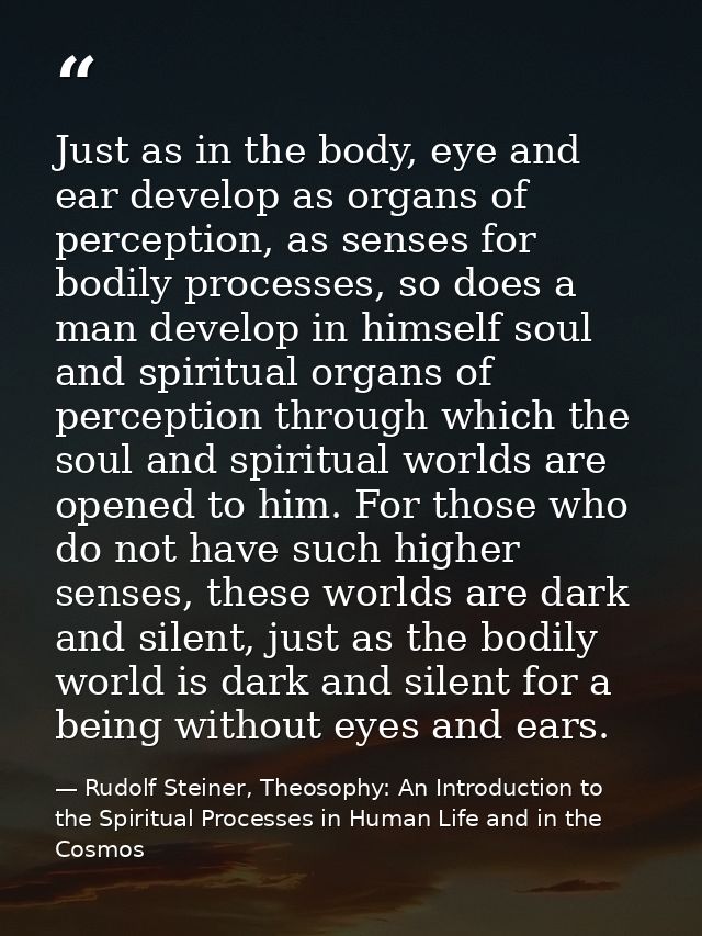 Just as in the body, eye and ear develop as organs of perception, as senses for bodily processes, so does a man develop  — Rudolf Steiner, Theosophy: An Introduction to the Spiritual Processes in Human Life and in the Cosmos