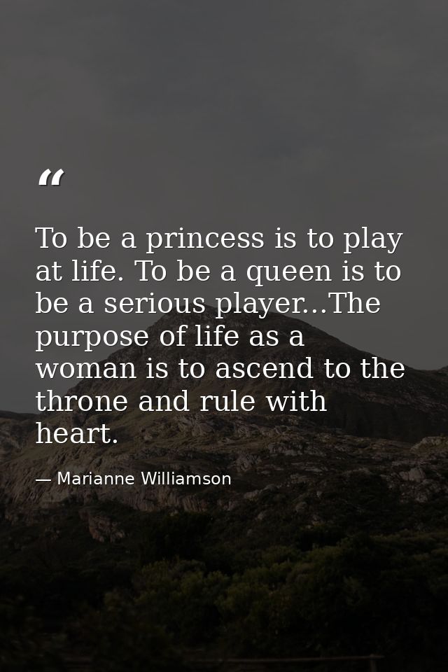 To be a princess is to play at life. To be a queen is to be a serious player...The purpose of life as a woman is to asce — Marianne Williamson