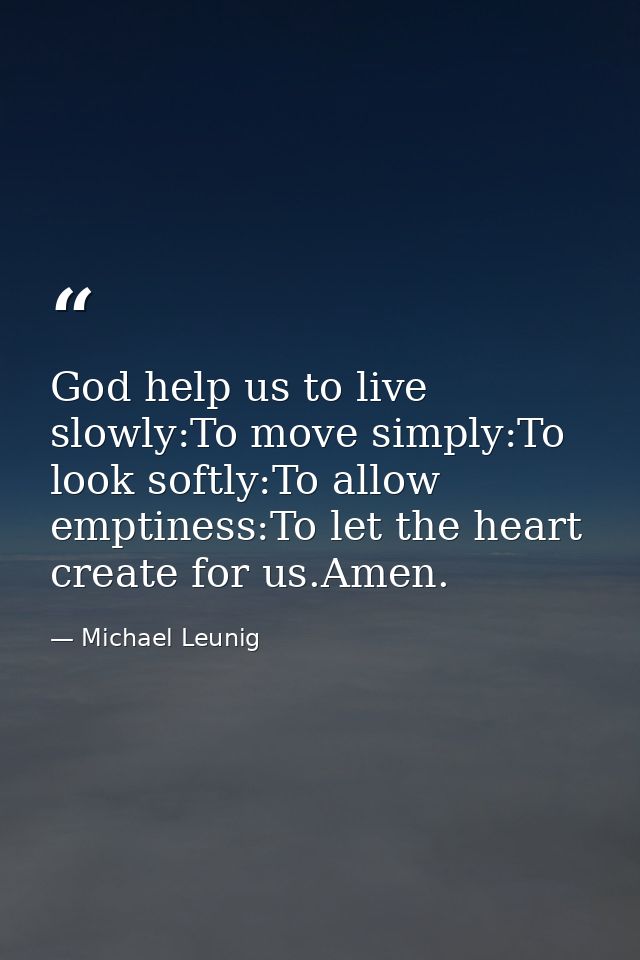 God help us to live slowly:To move simply:To look softly:To allow emptiness:To let the heart create for us.Amen. — Michael Leunig