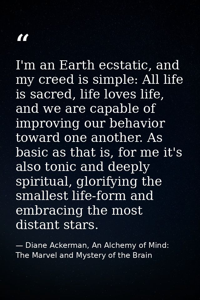 I'm an Earth ecstatic, and my creed is simple: All life is sacred, life loves life, and we are capable of improving our  — Diane Ackerman, An Alchemy of Mind: The Marvel and Mystery of the Brain