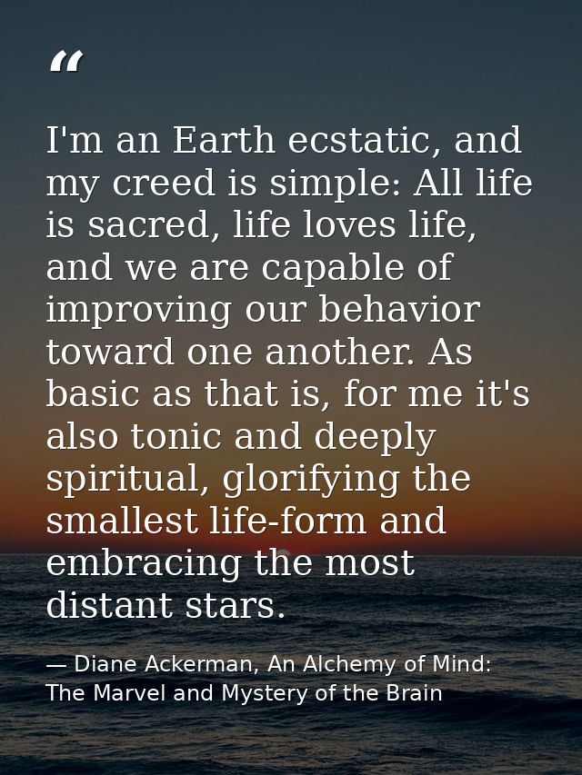 I'm an Earth ecstatic, and my creed is simple: All life is sacred, life loves life, and we are capable of improving our  — Diane Ackerman, An Alchemy of Mind: The Marvel and Mystery of the Brain