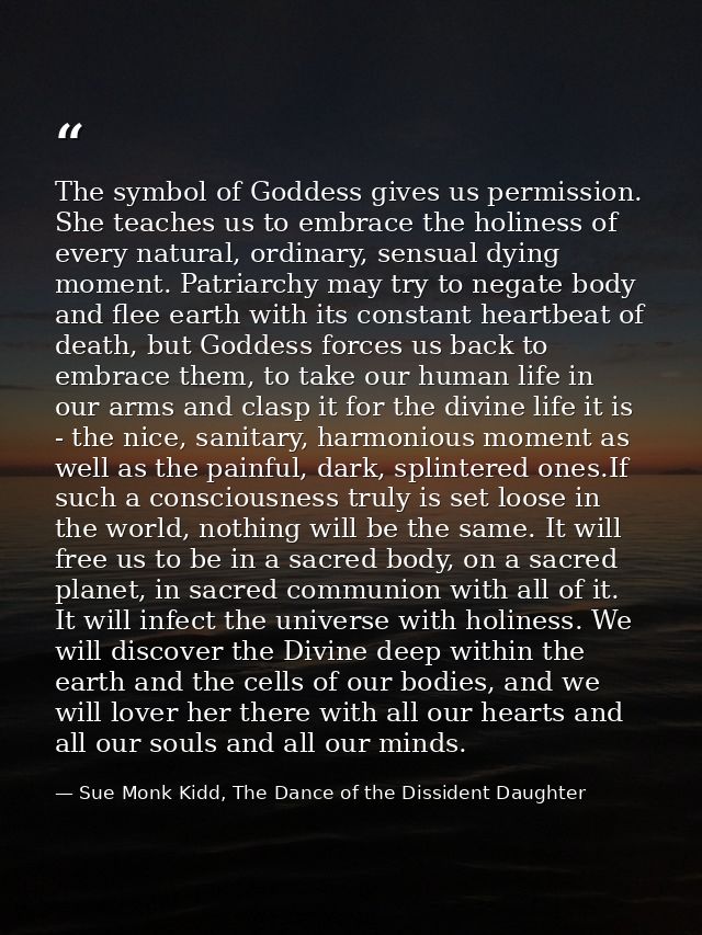 The symbol of Goddess gives us permission. She teaches us to embrace the holiness of every natural, ordinary, sensual dy — Sue Monk Kidd, The Dance of the Dissident Daughter