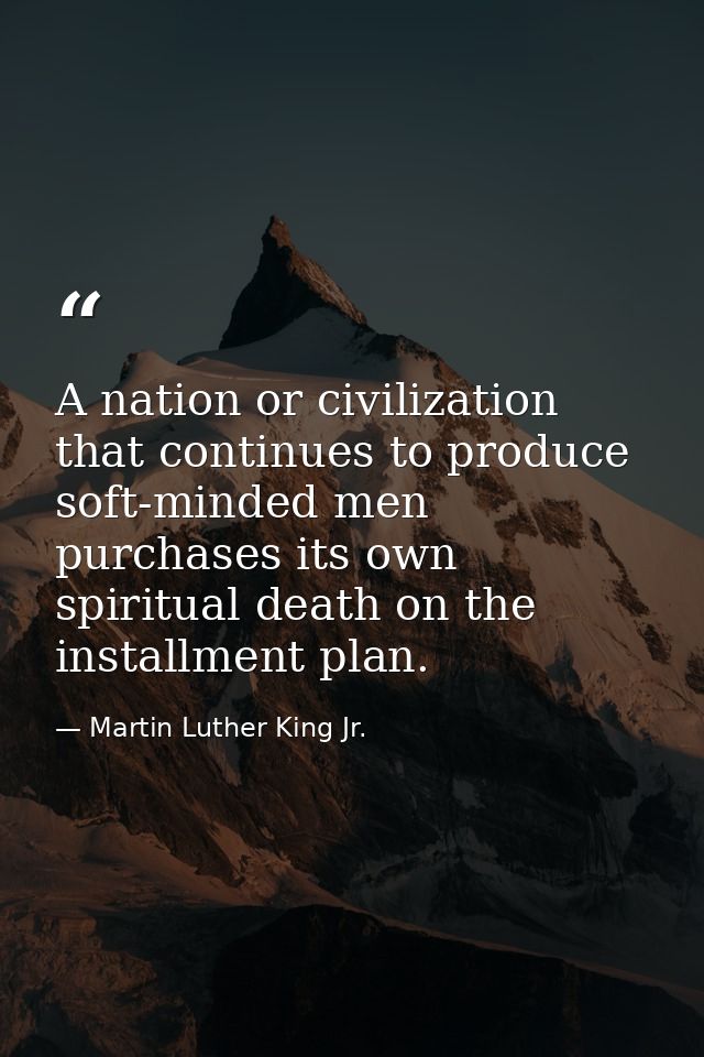 A nation or civilization that continues to produce soft-minded men purchases its own spiritual death on the installment  — Martin Luther King Jr.