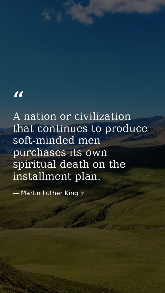A nation or civilization that continues to produce soft-minded men purchases its own spiritual death on the installment  — Martin Luther King Jr.