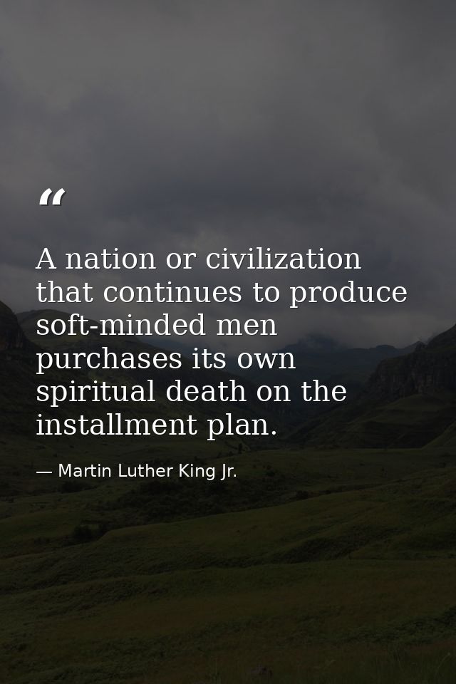 A nation or civilization that continues to produce soft-minded men purchases its own spiritual death on the installment  — Martin Luther King Jr.