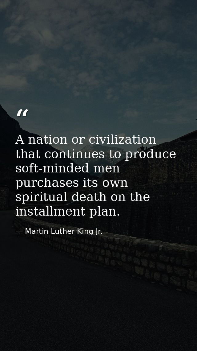 A nation or civilization that continues to produce soft-minded men purchases its own spiritual death on the installment  — Martin Luther King Jr.