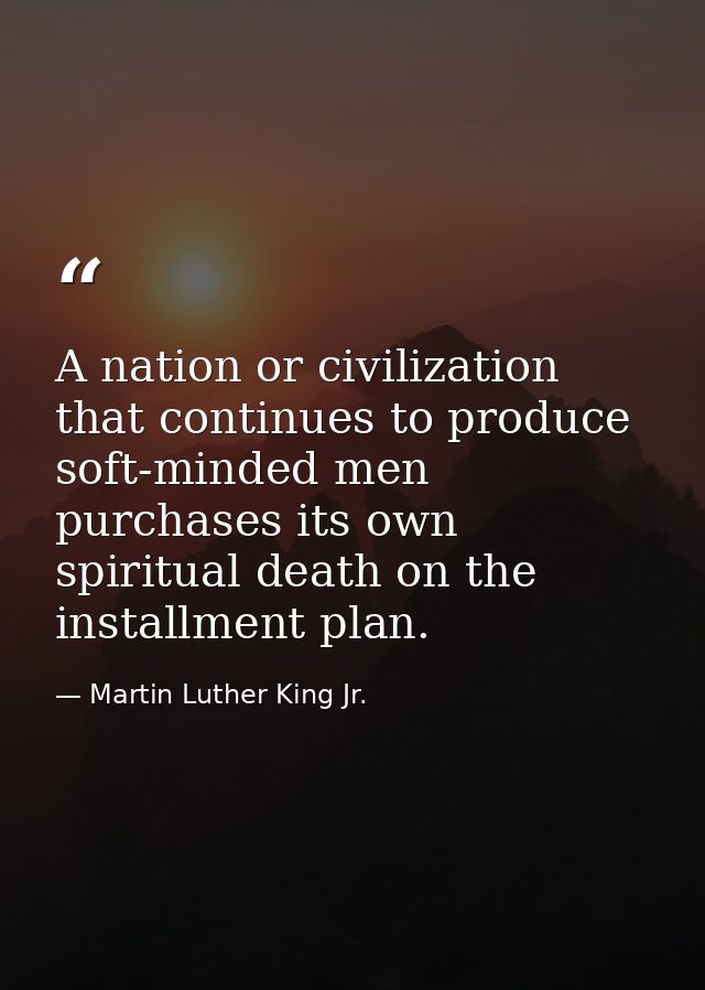 A nation or civilization that continues to produce soft-minded men purchases its own spiritual death on the installment  — Martin Luther King Jr.