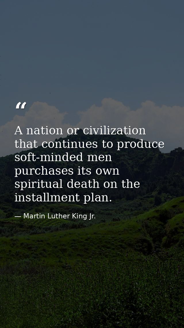 A nation or civilization that continues to produce soft-minded men purchases its own spiritual death on the installment  — Martin Luther King Jr.