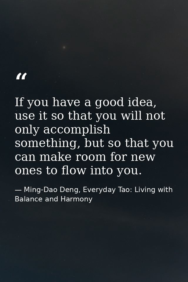 If you have a good idea, use it so that you will not only accomplish something, but so that you can make room for new on — Ming-Dao Deng, Everyday Tao: Living with Balance and Harmony