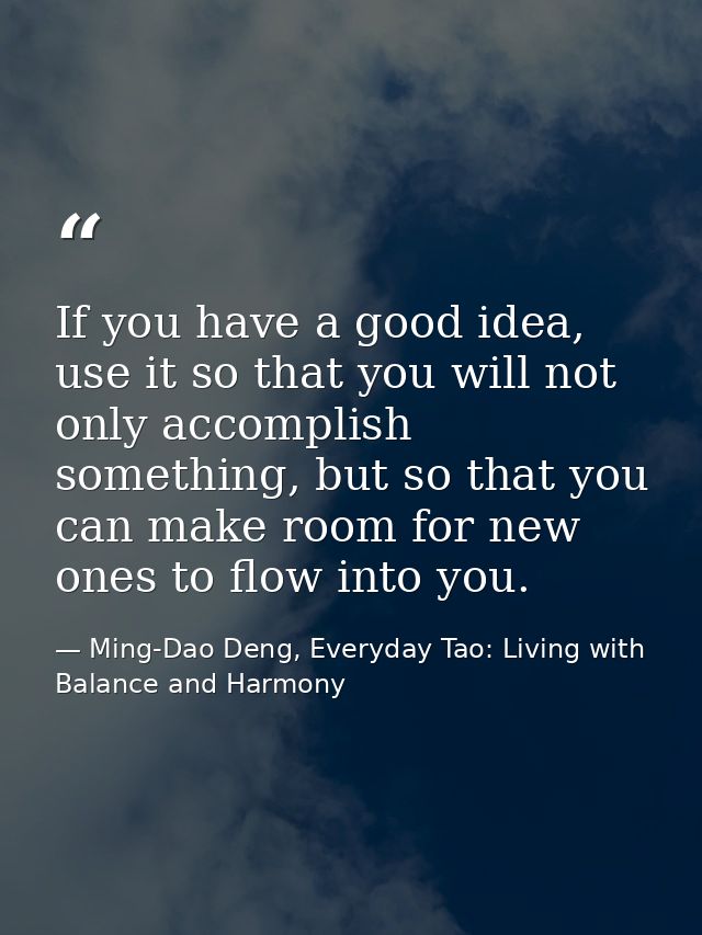 If you have a good idea, use it so that you will not only accomplish something, but so that you can make room for new on — Ming-Dao Deng, Everyday Tao: Living with Balance and Harmony