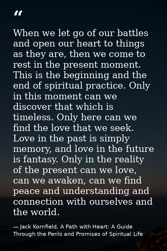 When we let go of our battles and open our heart to things as they are, then we come to rest in the present moment. This — Jack Kornfield, A Path with Heart: A Guide Through the Perils and Promises of Spiritual Life