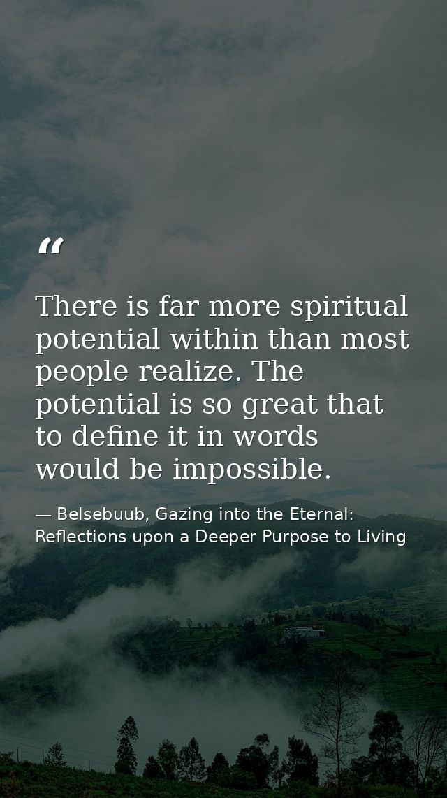 There is far more spiritual potential within than most people realize. The potential is so great that to define it in wo — Belsebuub, Gazing into the Eternal: Reflections upon a Deeper Purpose to Living