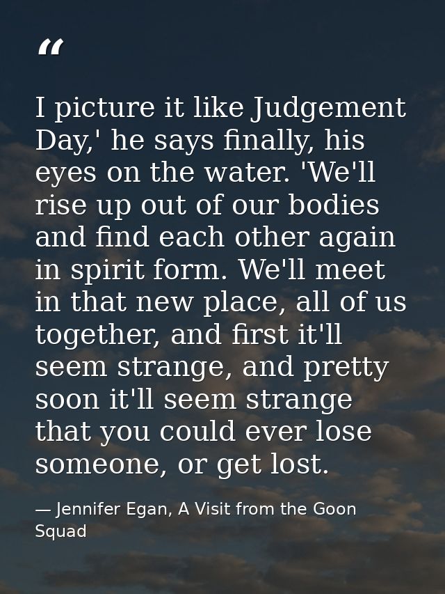 I picture it like Judgement Day,' he says finally, his eyes on the water. 'We'll rise up out of our bodies and find each — Jennifer Egan, A Visit from the Goon Squad