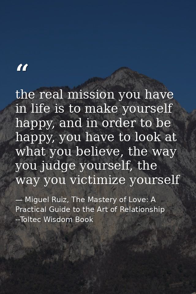 the real mission you have in life is to make yourself happy, and in order to be happy, you have to look at what you beli — Miguel Ruiz, The Mastery of Love: A Practical Guide to the Art of Relationship --Toltec Wisdom Book