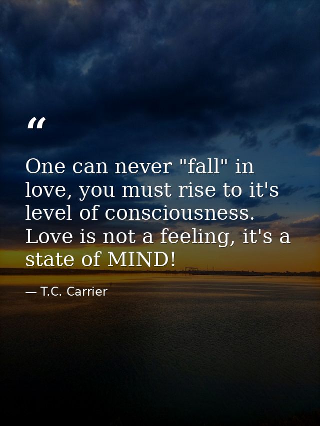 One can never "fall" in love, you must rise to it's level of consciousness. Love is not a feeling, it's a state of MIND! — T.C. Carrier