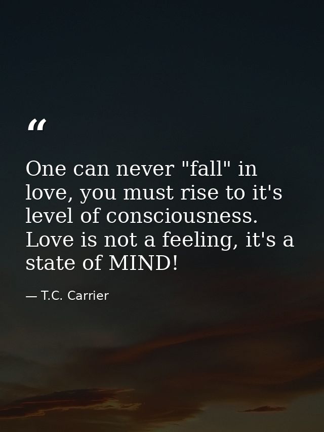 One can never "fall" in love, you must rise to it's level of consciousness. Love is not a feeling, it's a state of MIND! — T.C. Carrier