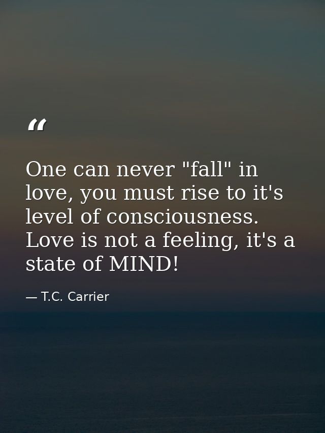 One can never "fall" in love, you must rise to it's level of consciousness. Love is not a feeling, it's a state of MIND! — T.C. Carrier