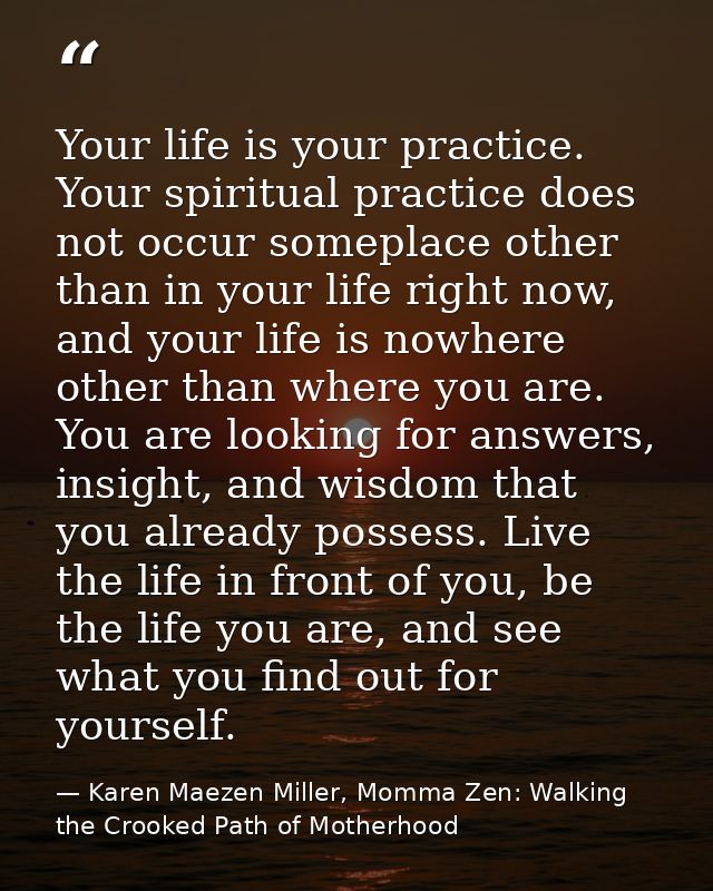 Your life is your practice. Your spiritual practice does not occur someplace other than in your life right now, and your — Karen Maezen Miller, Momma Zen: Walking the Crooked Path of Motherhood
