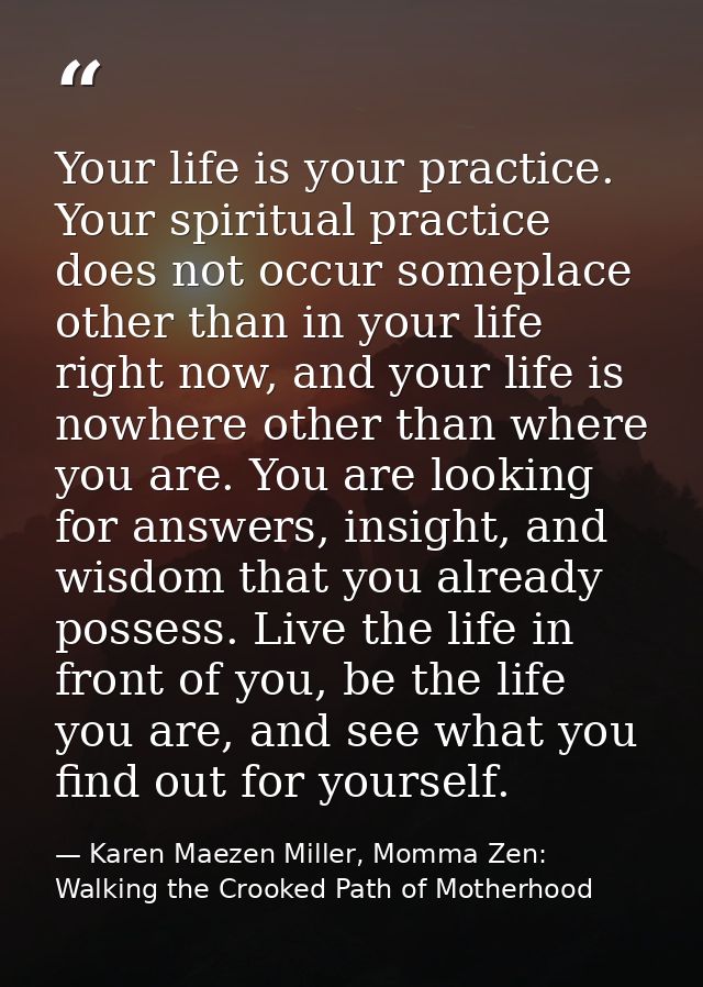 Your life is your practice. Your spiritual practice does not occur someplace other than in your life right now, and your — Karen Maezen Miller, Momma Zen: Walking the Crooked Path of Motherhood