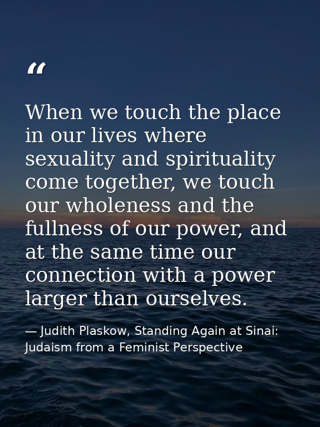 When we touch the place in our lives where sexuality and spirituality come together, we touch our wholeness and the full — Judith Plaskow, Standing Again at Sinai: Judaism from a Feminist Perspective
