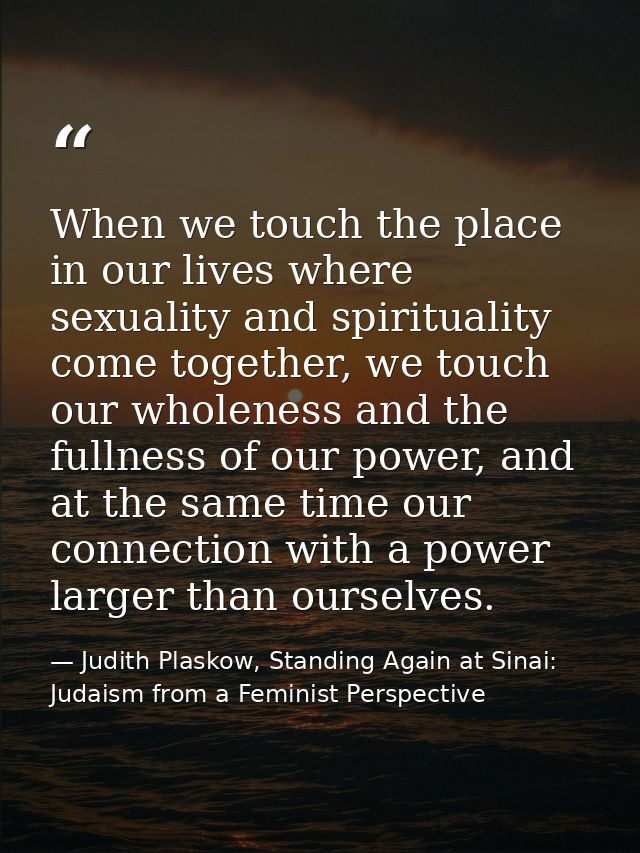 When we touch the place in our lives where sexuality and spirituality come together, we touch our wholeness and the full — Judith Plaskow, Standing Again at Sinai: Judaism from a Feminist Perspective