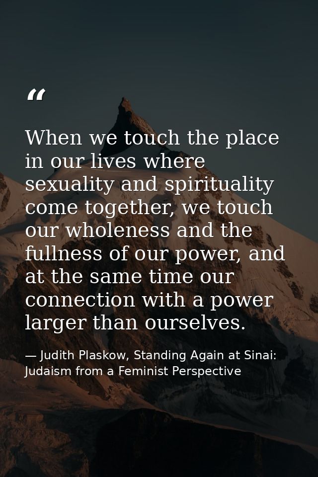 When we touch the place in our lives where sexuality and spirituality come together, we touch our wholeness and the full — Judith Plaskow, Standing Again at Sinai: Judaism from a Feminist Perspective