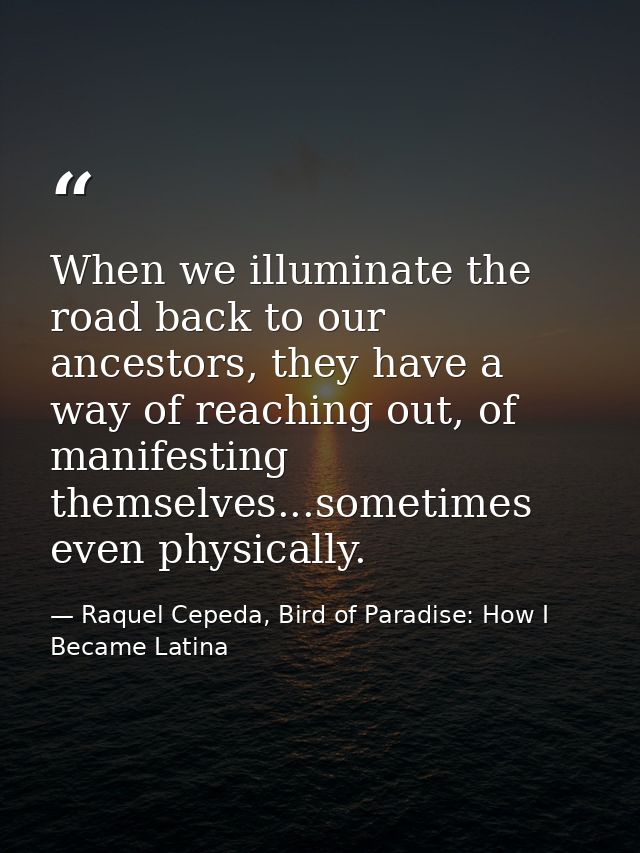 When we illuminate the road back to our ancestors, they have a way of reaching out, of manifesting themselves...sometime — Raquel Cepeda, Bird of Paradise: How I Became Latina