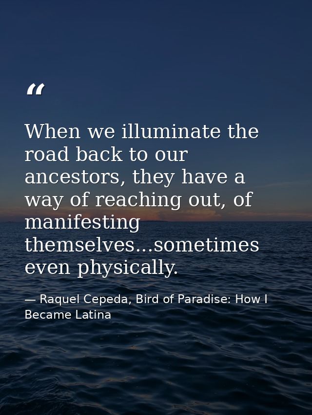 When we illuminate the road back to our ancestors, they have a way of reaching out, of manifesting themselves...sometime — Raquel Cepeda, Bird of Paradise: How I Became Latina