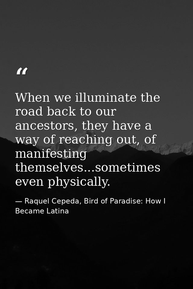 When we illuminate the road back to our ancestors, they have a way of reaching out, of manifesting themselves...sometime — Raquel Cepeda, Bird of Paradise: How I Became Latina