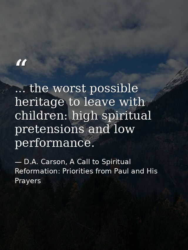 ... the worst possible heritage to leave with children: high spiritual pretensions and low performance. — D.A. Carson, A Call to Spiritual Reformation: Priorities from Paul and His Prayers