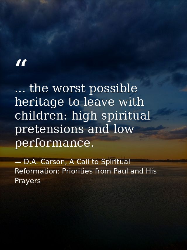 ... the worst possible heritage to leave with children: high spiritual pretensions and low performance. — D.A. Carson, A Call to Spiritual Reformation: Priorities from Paul and His Prayers
