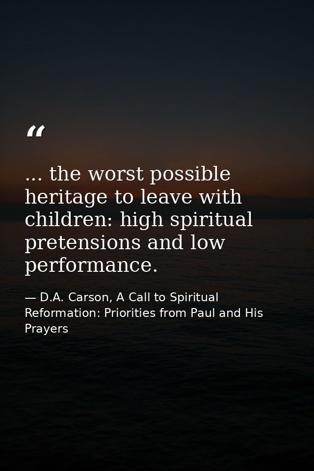 ... the worst possible heritage to leave with children: high spiritual pretensions and low performance. — D.A. Carson, A Call to Spiritual Reformation: Priorities from Paul and His Prayers