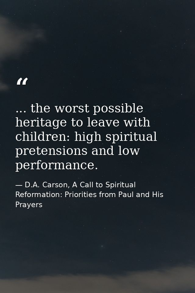 ... the worst possible heritage to leave with children: high spiritual pretensions and low performance. — D.A. Carson, A Call to Spiritual Reformation: Priorities from Paul and His Prayers