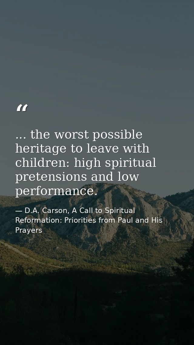 ... the worst possible heritage to leave with children: high spiritual pretensions and low performance. — D.A. Carson, A Call to Spiritual Reformation: Priorities from Paul and His Prayers